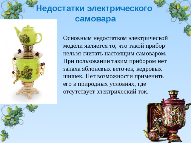  Недостатки электрического  самовара   Основным недостатком электрической модели является то, что такой прибор нельзя считать настоящим самоваром. При пользовании таким прибором нет запаха яблоневых веточек, кедровых шишек. Нет возможности применить его в природных условиях, где отсутствует электрический ток. 