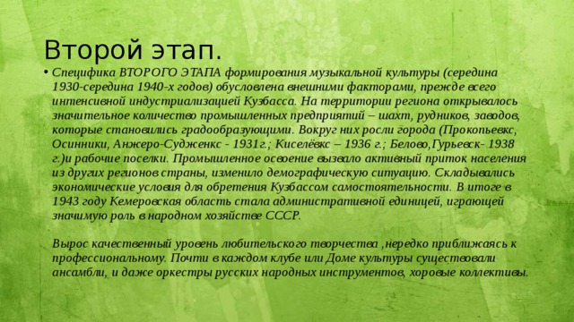 Второй этап. Специфика ВТОРОГО ЭТАПА формирования музыкальной культуры (середина 1930-середина 1940-х годов) обусловлена внешними факторами, прежде всего интенсивной индустриализацией Кузбасса. На территории региона открывалось значительное количество промышленных предприятий – шахт, рудников, заводов, которые становились градообразующими. Вокруг них росли города (Прокопьевкс, Осинники, Анжеро-Судженкс - 1931г.; Киселёвкс – 1936 г.; Белово,Гурьевск- 1938 г.)и рабочие поселки. Промышленное освоение вызвало активный приток населения из других регионов страны, изменило демографическую ситуацию. Складывались экономические условия для обретения Кузбассом самостоятельности. В итоге в 1943 году Кемеровская область стала административной единицей, играющей значимую роль в народном хозяйстве СССР.   Вырос качественный уровень любительского творчества ,нередко приближаясь к профессиональному. Почти в каждом клубе или Доме культуры существовали ансамбли, и даже оркестры русских народных инструментов, хоровые коллективы. 