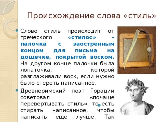 Происхождение слова «стиль» Слово стиль происходит от греческого «стилос» – палочка с заостренным концом для письма на дощечке, покрытой воском. На другом конце палочки была лопаточка, которой разглаживали воск, если нужно было стереть написанное. Древнеримский поэт Горации советовал «почаще перевертывать стиль», то есть стирать написанное, чтобы написать еще лучше. Так появилось новое, переносное значение слова стиль – манера письма, способ изложения, слог. 