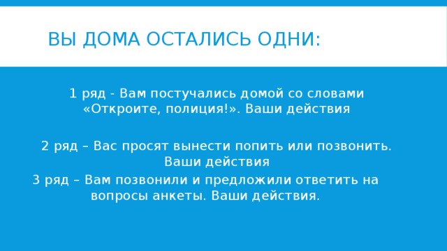ВЫ ДОМА ОСТАЛИСЬ ОДНИ: 1 ряд - Вам постучались домой со словами «Откроите, полиция!». Ваши действия 2 ряд – Вас просят вынести попить или позвонить. Ваши действия 3 ряд – Вам позвонили и предложили ответить на вопросы анкеты. Ваши действия.