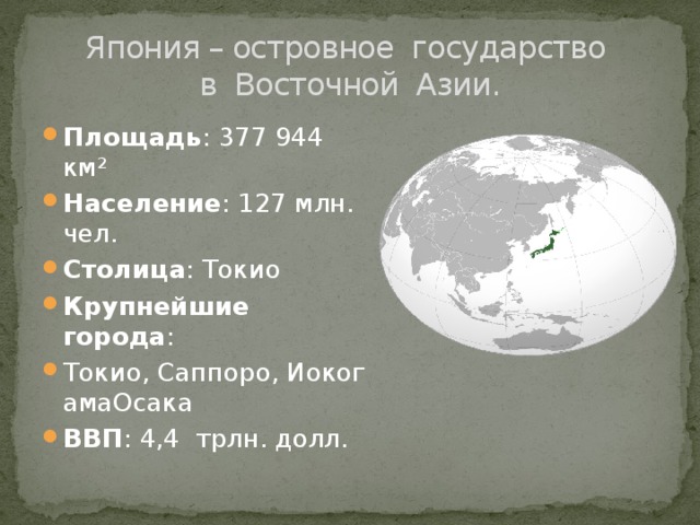  Япония – островное государство  в Восточной Азии. Площадь : 377 944 км² Население : 127 млн. чел. Столица : Токио Крупнейшие города :  Токио, Саппоро, ИокогамаОсака ВВП : 4,4 трлн. долл. 