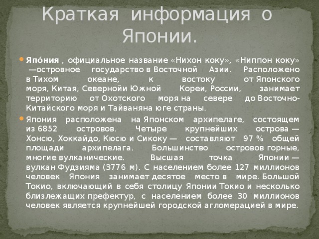 Краткая информация о Японии. Япо́ния  , официальное название «Нихон коку», «Ниппон коку»  —островное государство в Восточной Азии. Расположено в Тихом океане, к востоку от Японского моря, Китая, Севернойи Южной Кореи, России, занимает территорию от Охотского моря на севере до Восточно-Китайского моря и Тайваняна юге страны. Япония расположена на Японском архипелаге, состоящем из 6852 островов. Четыре крупнейших острова —Хонсю, Хоккайдо, Кюсю и Сикоку — составляют 97 % общей площади архипелага. Большинство островов горные, многие вулканические. Высшая точка Японии — вулкан Фудзияма (3776 м). С населением более 127 миллионов человек Япония занимает десятое место в мире. Большой Токио, включающий в себя столицу Японии Токио и несколько близлежащих префектур, с населением более 30 миллионов человек является крупнейшей городской агломерацией в мире. 