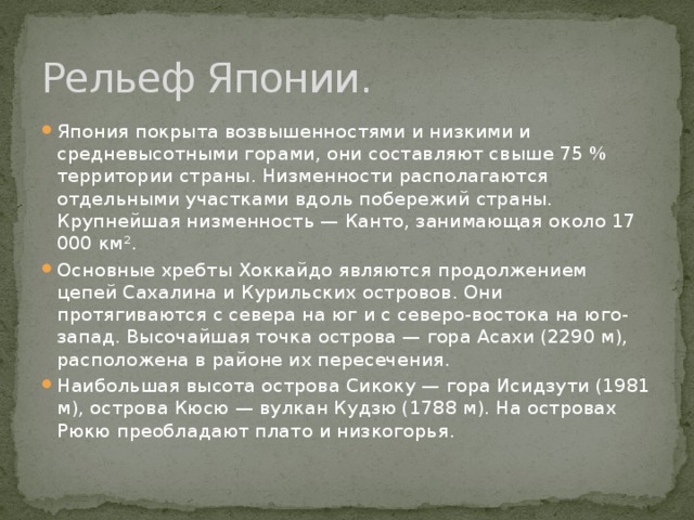 Рельеф Японии. Япония покрыта возвышенностями и низкими и средневысотными горами, они составляют свыше 75 % территории страны. Низменности располагаются отдельными участками вдоль побережий страны. Крупнейшая низменность — Канто, занимающая около 17 000 км². Основные хребты Хоккайдо являются продолжением цепей Сахалина и Курильских островов. Они протягиваются с севера на юг и с северо-востока на юго-запад. Высочайшая точка острова — гора Асахи (2290 м), расположена в районе их пересечения. Наибольшая высота острова Сикоку — гора Исидзути (1981 м), острова Кюсю — вулкан Кудзю (1788 м). На островах Рюкю преобладают плато и низкогорья. 