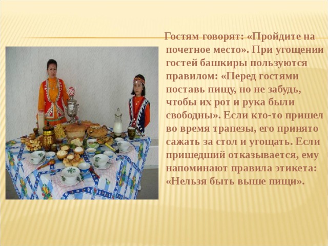    Гостям говорят: «Пройдите на почетное место». При угощении гостей башкиры пользуются правилом: «Перед гостями поставь пищу, но не забудь, чтобы их рот и рука были свободны». Если кто-то пришел во время трапезы, его принято сажать за стол и угощать. Если пришедший отказывается, ему напоминают правила этикета: «Нельзя быть выше пищи».   