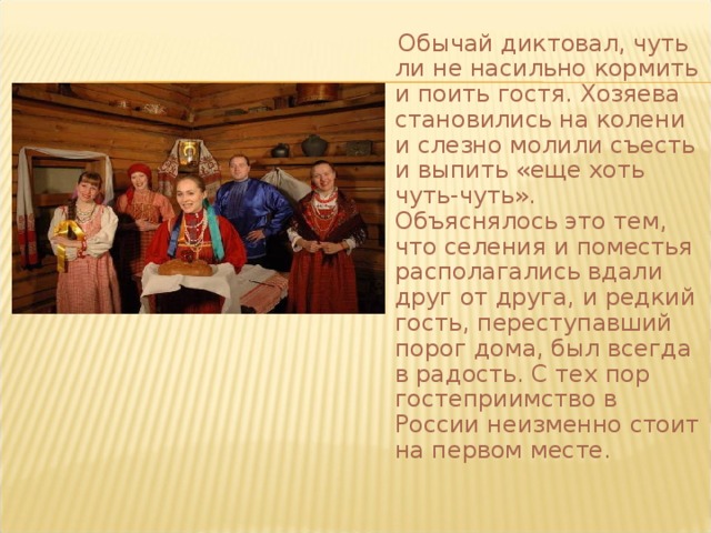  Обычай диктовал, чуть ли не насильно кормить и поить гостя. Хозяева становились на колени и слезно молили съесть и выпить «еще хоть чуть-чуть». Объяснялось это тем, что селения и поместья располагались вдали друг от друга, и редкий гость, переступавший порог дома, был всегда в радость. С тех пор гостеприимство в России неизменно стоит на первом месте.  