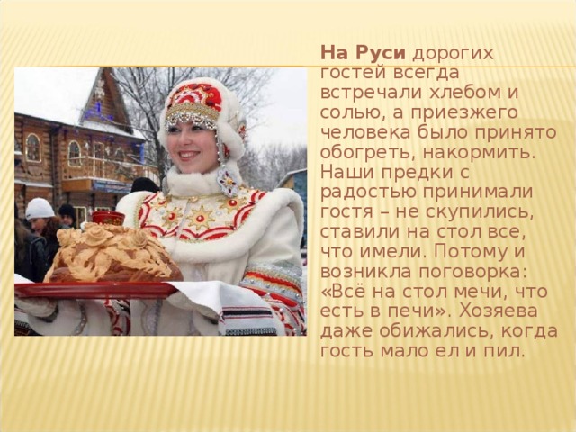  На Руси дорогих гостей всегда встречали хлебом и солью, а приезжего человека было принято обогреть, накормить. Наши предки с радостью принимали гостя – не скупились, ставили на стол все, что имели. Потому и возникла поговорка: «Всё на стол мечи, что есть в печи». Хозяева даже обижались, когда гость мало ел и пил.   