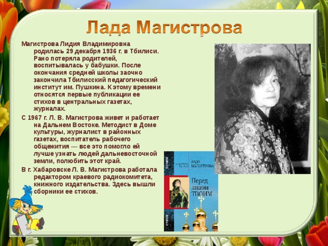 Магистрова Лидия Владимировна родилась 29 декабря 1936 г. в Тбилиси. Рано потеряла родителей, воспитывалась у бабушки. После окончания средней школы заочно закончила Тбилисский педагогический институт им. Пушкина. К этому времени относятся первые публикации ее стихов в центральных газетах, журналах. С 1967 г. Л. В. Магистрова живет и работает на Дальнем Востоке. Методист в Доме культуры, журналист в районных газетах, воспитатель рабочего общежития — все это помогло ей лучше узнать людей дальневосточной земли, полюбить этот край. В г. Хабаровске Л. В. Магистрова работала редактором краевого радиокомитета, книжного издательства. Здесь вышли сборники ее стихов.  