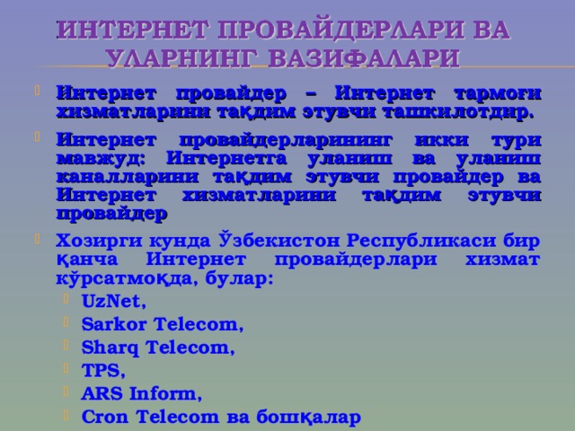 Интернет пров а йдер – Интернет тармо ғ и хизматларини тақдим этувчи ташкилотдир. Интернет пр о в а йдерларининг икки тури мавжуд: Интернетга уланиш ва уланиш каналларини тақдим этувчи провайдер ва Интернет хизматларини тақдим этувчи провайдер Хозирги кунда Ўзбекистон Республикаси бир қанча Интернет провайдерлари хизмат кўрсатмоқда, булар: UzNet, Sarkor Telecom, Sharq Telecom, TPS, ARS Inform, Cron Telecom ва бошқалар  UzNet, Sarkor Telecom, Sharq Telecom, TPS, ARS Inform, Cron Telecom ва бошқалар   