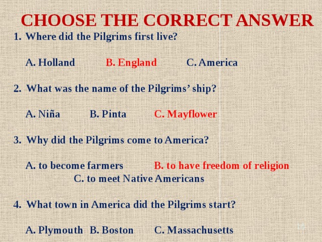CHOOSE THE CORRECT ANSWER Where did the Pilgrims first live?   A. Holland   B. England   C. America  2. What was the name of the Pilgrims’ ship?   A. Niña   B. Pinta   C. Mayflower  3. Why did the Pilgrims come to America?   A. to become farmers   B. to have freedom of religion     C. to meet Native Americans  4. What town in America did the Pilgrims start?   A. Plymouth  B. Boston   C. Massachusetts  