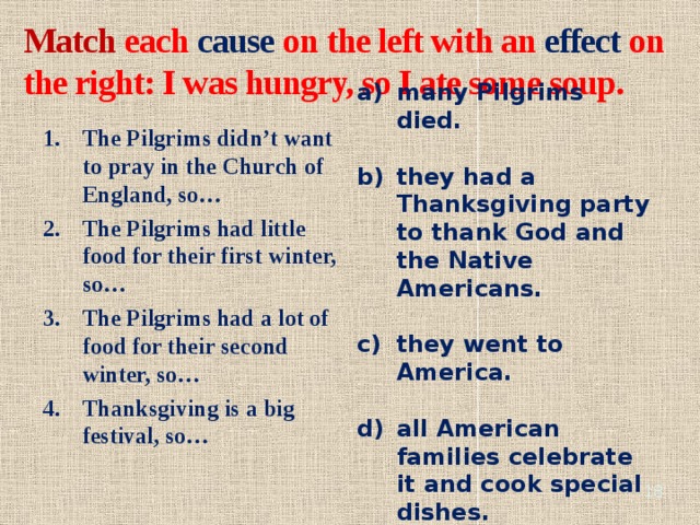 Match each cause on the left with an effect on the right: I was hungry, so I ate some soup. many Pilgrims died.  they had a Thanksgiving party to thank God and the Native Americans.  they went to America.  all American families celebrate it and cook special dishes. The Pilgrims didn’t want to pray in the Church of England, so… The Pilgrims had little food for their first winter, so… The Pilgrims had a lot of food for their second winter, so… Thanksgiving is a big festival, so…   