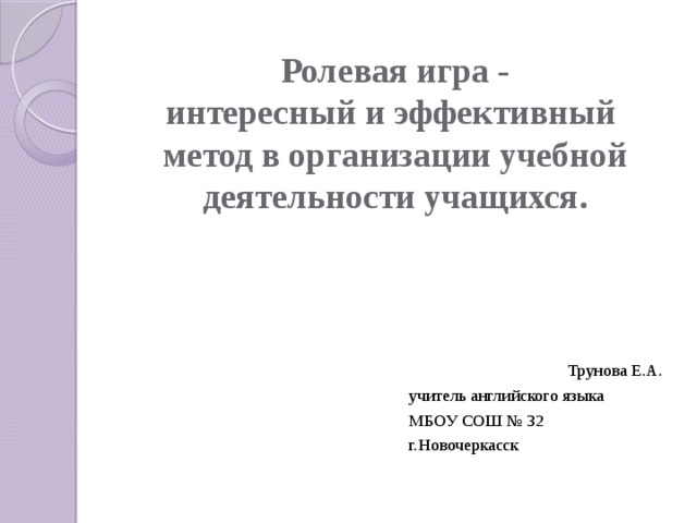 Ролевая игра -  интересный и эффективный метод в организации учебной деятельности учащихся.    Трунова Е.А.  учитель английского языка  МБОУ СОШ № 32  г.Новочеркасск 