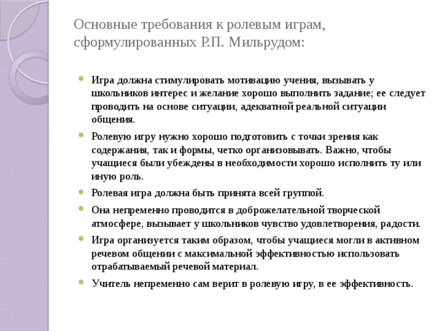 Основные требования к ролевым играм, сформулированных Р.П. Мильрудом:   Игра должна стимулировать мотивацию учения, вызывать у школьников интерес и желание хорошо выполнить задание; ее следует проводить на основе ситуации, адекватной реальной ситуации общения. Ролевую игру нужно хорошо подготовить с точки зрения как содержания, так и формы, четко организовывать. Важно, чтобы учащиеся были убеждены в необходимости хорошо исполнить ту или иную роль. Ролевая игра должна быть принята всей группой. Она непременно проводится в доброжелательной творческой атмосфере, вызывает у школьников чувство удовлетворения, радости. Игра организуется таким образом, чтобы учащиеся могли в активном речевом общении с максимальной эффективностью использовать отрабатываемый речевой материал. Учитель непременно сам верит в ролевую игру, в ее эффективность. 