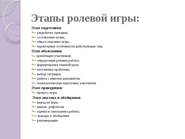 Этапы ролевой игры: Этап подготовки : — разработка сценария; — составление плана; — общее описание игры; — характерные особенности действующих лиц Этап объяснения : — ориентация участников; — определение режима работы; — формулировка главной цели; — постановка проблемы; — выбор ситуации; — работа с пакетом документов; — психологическая подготовка участников. Этап проведения: — процесс игры.   Этап анализа и обобщения: — вывод из игры: — анализ, рефлексия; — оценка и самооценка работы; — выводы и обобщения; — рекомендации .   