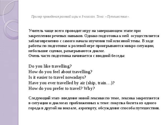     Пример проведения ролевой игры в 9 классах. Тема: «Путешествие».   Учитель чаще всего проводит игру на завершающем этапе при закреплении речевых навыков. Однако подготовка к ней осуществляется заблаговременно с самого начала изучения той или иной темы. В ходе работы по подготовке к ролевой игре проигрываются микро ситуации, небольшие сценки, разыгрываются диалог. Очень часто подготовка начинается с вводной беседы: Do you like travelling? How do you feel about travelling? Is it easier to travel nowadays? Have you ever travelled by air (ship, train…)? How do you prefer to travel? Why? Следующий этап- введение новой лексики по теме, лексика закрепляется в ситуация и диалогах приближенных к теме: покупка билета из одного города в другой на вокзале, аэропорту, обсуждение способа путешествия. 