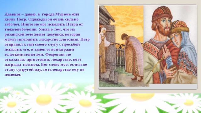 Давным – давно, в городе Муроме жил князь Петр. Однажды он очень сильно заболел. Никто не мог исцелить Петра от тяжелой болезни. Узнав о том, что на рязанской зеле живет девушка, которая может изготовить лекарство для князя. Петр отправил к ней своего слугу с просьбой исцелить его, в замен ее вознаградит золотыми монетами. Феврония не отказалась приготовить лекарство, но и награды не взяла. Вот слово мое: если я не стану супругой ему, то и лекарство ему не поможет. 