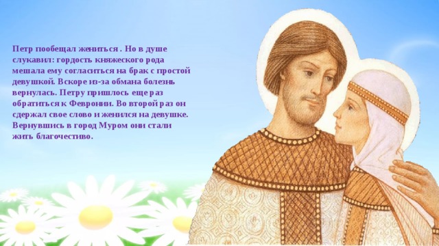 Петр пообещал жениться . Но в душе слукавил: гордость княжеского рода мешала ему согласиться на брак с простой девушкой. Вскоре из-за обмана болезнь вернулась. Петру пришлось еще раз обратиться к Февронии. Во второй раз он сдержал свое слово и женился на девушке. Вернувшись в город Муром они стали жить благочестиво. 
