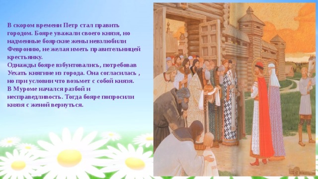 В скором времени Петр стал править городом. Бояре уважали своего князя, но надменные боярские жены невзлюбили Февронию, не желая иметь правительницей крестьянку. Однажды бояре взбунтовались, потребовав Уехать княгине из города. Она согласилась , но при условии что возьмет с собой князя. В Муроме начался разбой и несправедливость. Тогда бояре попросили князя с женой вернуться. 