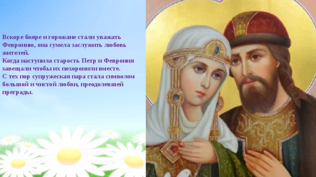 Вскоре бояре и горожане стали уважать Февронию, она сумела заслужить любовь жителей. Когда наступила старость Петр и Феврония завещали чтобы их похоронили вместе. С тех пор супружеская пара стала символом большой и чистой любви, преодолевшей преграды. 