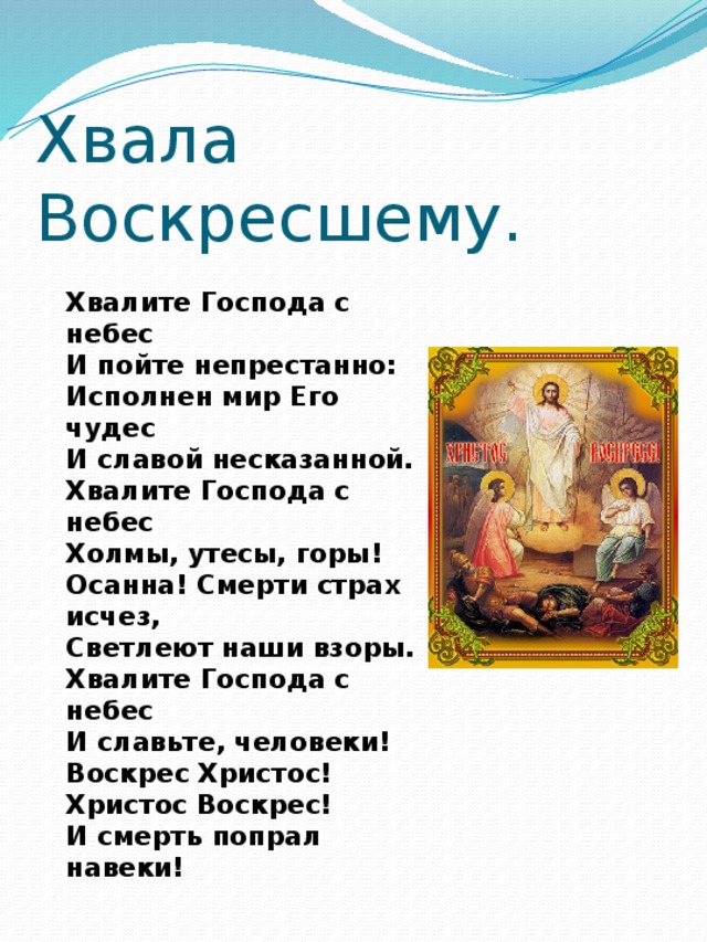 Хвала Воскресшему. Хвалите Господа с небес И пойте непрестанно: Исполнен мир Его чудес И славой несказанной. Хвалите Господа с небес Холмы, утесы, горы! Осанна! Смерти страх исчез, Светлеют наши взоры. Хвалите Господа с небес И славьте, человеки! Воскрес Христос! Христос Воскрес! И смерть попрал навеки! 