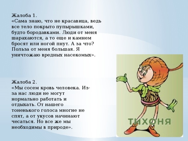 Жалоба 1. «Сама знаю, что не красавица, ведь все тело покрыто пупырышками, будто бородавками. Люди от меня шарахаются, а то еще и камнем бросят или ногой пнут. А за что? Польза от меня большая. Я уничтожаю вредных насекомых». Жалоба 2. «Мы сосем кровь человека. Из-за нас люди не могут нормально работать и отдыхать. От нашего тоненького голоса многие не спят, а от укусов начинают чесаться. Но все же мы необходимы в природе». 