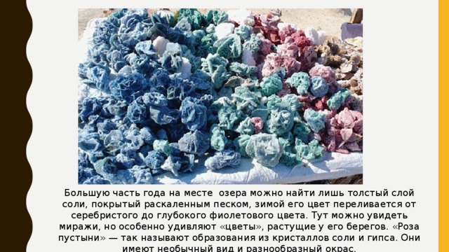 Большую часть года на месте озера можно найти лишь толстый слой соли, покрытый раскаленным песком, зимой его цвет переливается от серебристого до глубокого фиолетового цвета. Тут можно увидеть миражи, но особенно удивляют «цветы», растущие у его берегов. «Роза пустыни» — так называют образования из кристаллов соли и гипса. Они имеют необычный вид и разнообразный окрас. 