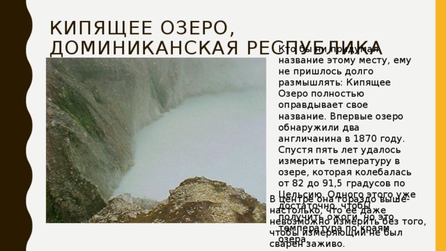 Кипящее озеро, Доминиканская Республика Кто бы ни придумал название этому месту, ему не пришлось долго размышлять: Кипящее Озеро полностью оправдывает свое название. Впервые озеро обнаружили два англичанина в 1870 году. Спустя пять лет удалось измерить температуру в озере, которая колебалась от 82 до 91,5 градусов по Цельсию. Одного этого уже достаточно, чтобы получить ожоги, но это температура по краям озера. В центре она гораздо выше-настолько, что ее даже невозможно измерить без того, чтобы измеряющий не был сварен заживо. 