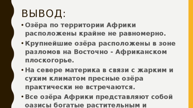 Вывод: Озёра по территории Африки расположены крайне не равномерно. Крупнейшие озёра расположены в зоне разломов на Восточно - Африканском плоскогорье. На севере материка в связи с жарким и сухим климатом пресные озёра практически не встречаются. Все озёра Африки представляют собой оазисы богатые растительным и животным миром. 