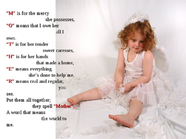 “ M” is for the mercy  she possesses, “ O” means that I owe her  all I own. “ T” is for her tender  sweet caresses, “ H” is for her hands  that made a home, “ E” means everything  she’s done to help me. “ R” means real and regular,  you see. Put them all together;  they spell “Mother”, A word that means  the world to me. 