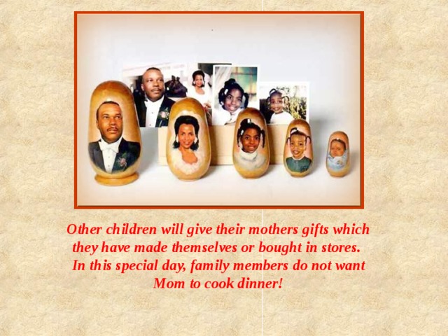 Other children will give their mothers gifts which they have made themselves or bought in stores. In this special day, family members do not want Mom to cook dinner! 