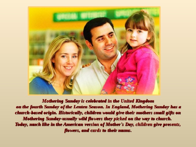 Mothering Sunday is celebrated in the United Kingdom  on the fourth Sunday of the Lenten Season. In England, Mothering Sunday has a church-based origin. Historically, children would give their mothers small gifts on Mothering Sunday-usually wild flowers they picked on the way to church. Today, much like in the American version of Mother's Day, children give presents, flowers, and cards to their mums.  