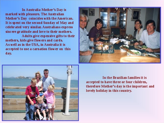  In Australia Mother’s Day is marked with pleasure. The Australian  Mother’s Day coincides with the American. It is spent on the second Sunday of May and celebrated very similar. Australians express sincere gratitude and love to their mothers.  Adults give expensive gifts to their mothers, kids give flowers and cards. As well as in the USA, in Australia it is accepted to use a carnation flower on this day.   In the Brazilian families it is accepted to have three or four children, therefore Mother’s day is the important and lovely holiday in this country. 
