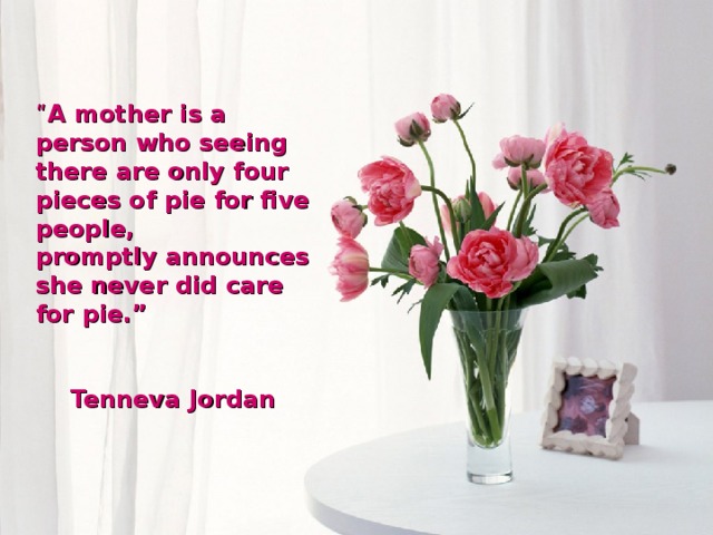 “ A mother is a person who seeing there are only four pieces of pie for five people, promptly announces she never did care for pie.”  Tenneva Jordan  