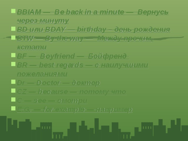 BBIAM — Be back in a minute — Вернусь через минуту BD или BDAY — birthday – день рождения BTW — By the way — Между прочим, кстати BF — Boyfriend — Бойфренд BR — best regards — с наилучшими пожеланиями Dr — Doctor — доктор CZ — because — потому что C — see — смотри E.G. — for example — например 