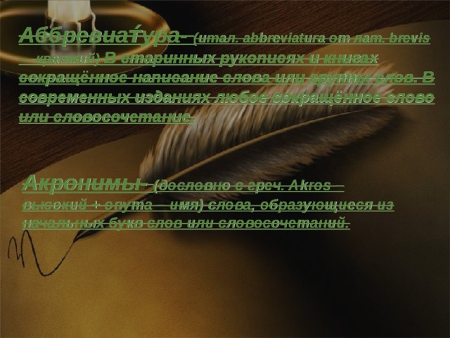 Аббревиат́ура-  (итал. abbreviatura от лат. brevis — краткий) В старинных рукописях и книгах сокращённое написание слова или группы слов. В современных изданиях любое сокращённое слово или словосочетание. Акронимы-  (дословно с греч. Akros – высокий + onyma – имя) слова, образующиеся из начальных букв слов или словосочетаний.  