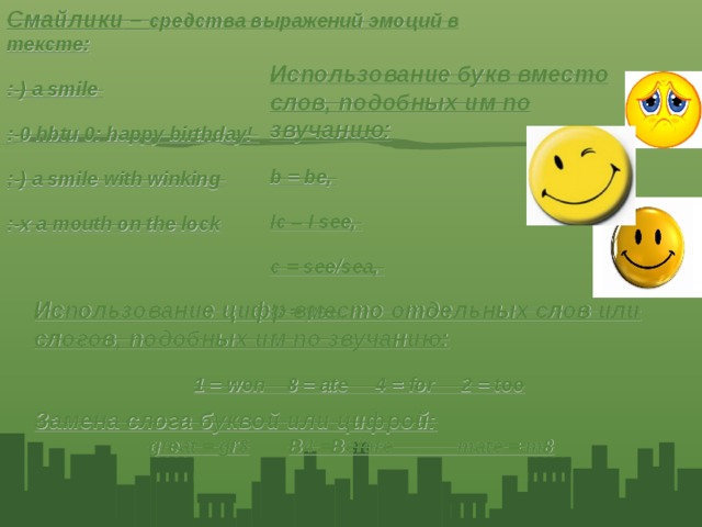 Смайлики – средства выражений эмоций в тексте: :-) a smile :-0 hbtu 0: happy birthday! ;-) a smile with winking :-х a mouth on the lock Использование букв вместо слов, подобных им по звучанию: b = be, Ic – I see, c = see/sea, U = you,  Использование цифр вместо отдельных слов или слогов, подобных им по звучанию: 1 = won 8 = ate 4 = for 2 = too Замена слога буквой или цифрой: great = gr8  B4 =Before mate = m8   