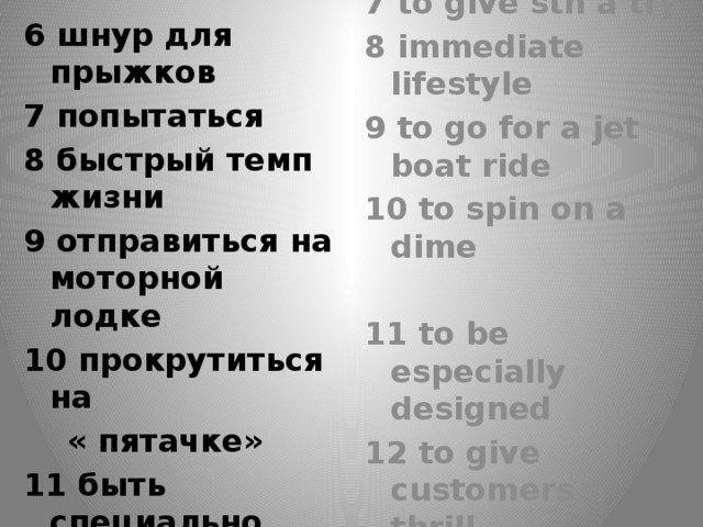 6 bungee cord 6 шнур для прыжков 7 попытаться 7 to give sth a try 8 быстрый темп жизни 8 immediate lifestyle 9 отправиться на моторной лодке 9 to go for a jet boat ride 10 прокрутиться на 10 to spin on a dime  « пятачке»  11 to be especially designed 11 быть специально сконструированным 12 дать участникам захватывающее чувство 12 to give customers a thrill    