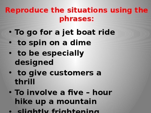 Reproduce the situations using the phrases: To go for a jet boat ride  to spin on a dime  to be especially designed  to give customers a thrill To involve a five – hour hike up a mountain  slightly frightening 