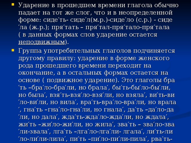 Ударение в прошедшем времени глагола обычно падает на тот же слог, что и в неопределенной форме: сиде′ть- сиде′л(м.р.)-сиде′ло (с.р.) - сиде′ла (ж.р.); пря′тать – пря′тал-пря′тало-пря′тала ( в данных формах слов ударение остается неподвижным ). Группа употребительных глаголов подчиняется другому правилу: ударение в форме женского рода прошедшего времени переходит на окончание, а в остальных формах остается на основе ( подвижное ударение). Это глаголы бра′ть –бра′ло-бра′ли, но брала′, бы′ть-бы′ло-бы′ли, но была′, взя′ть-взя′ло-взя′ли, но взяла′, ви′ть-ви′ло-ви′ли, но вила′, вра′ть-вра′ло-вра′ли, но врала′, гна′ть –гна′ло-гна′ли, но гнала′, да′ть –да′ло-да′ли, но дала′, жда′ть-жда′ло-жда′ли, но ждала′, жи′ть –жи′ло-жи′ли, но жила′, зва′ть – зва′ло-зва′ли-звала′, лга′ть –лга′ло-лга′ли- лгала′, ли′ть-ли′ло-ли′ли-лила′, пи′ть –пи′ло-пи′ли-пила′, рва′ть-рва′ло-рва′ли-рвала′ и др.  
