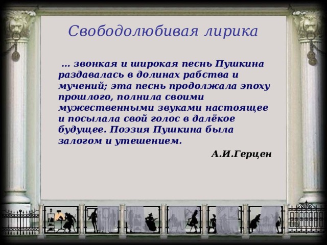 Свободолюбивая лирика  … звонкая и широкая песнь Пушкина раздавалась в долинах рабства и мучений; эта песнь продолжала эпоху прошлого, полнила своими мужественными звуками настоящее и посылала свой голос в далёкое будущее. Поэзия Пушкина была залогом и утешением. А.И.Герцен  