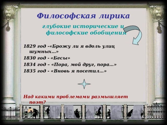 Философская лирика глубокие исторические и философские обобщения  1829 год -«Брожу ли я вдоль улиц шумных…» 1830 год -  «Бесы»  1834 год – «Пора, мой друг, пора…» 1835 год - «Вновь я посетил…»   Над какими проблемами размышляет поэт? 