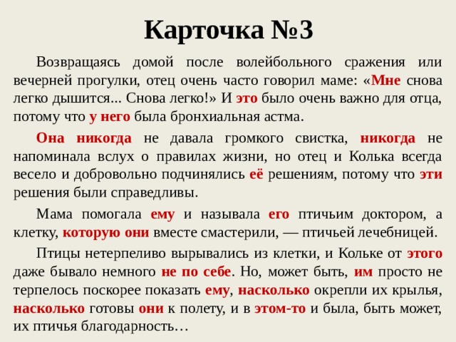 Карточка №3  Возвращаясь домой после волейбольного сражения или вечерней прогулки, отец очень часто говорил маме: « Мне снова легко дышится... Снова легко!» И это было очень важно для отца, потому что у него была бронхиальная астма.  Она никогда не давала громкого свистка, никогда не напоминала вслух о правилах жизни, но отец и Колька всегда весело и добровольно подчинялись её решениям, потому что эти решения были справедливы.  Мама помогала ему и называла его птичьим доктором, а клетку, которую они вместе смастерили, — птичьей лечебницей.  Птицы нетерпеливо вырывались из клетки, и Кольке от этого даже бывало немного не по себе . Но, может быть, им просто не терпелось поскорее показать ему , насколько окрепли их крылья, насколько готовы они к полету, и в этом-то и была, быть может, их птичья благодарность…