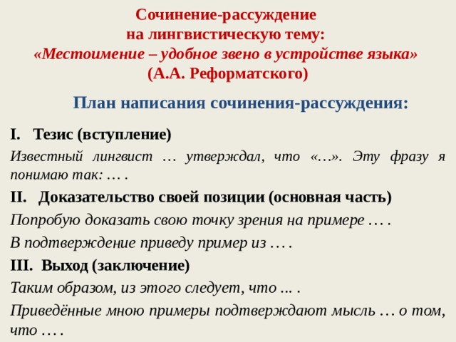 Сочинение-рассуждение  на лингвистическую тему:  «Местоимение – удобное звено в устройстве языка»  (А.А. Реформатского) План написания сочинения-рассуждения: Тезис (вступление) Известный лингвист … утверждал, что «…». Эту фразу я понимаю так: … . II. Доказательство своей позиции (основная часть) Попробую доказать свою точку зрения на примере … . В подтверждение приведу пример из … . III. Выход (заключение) Таким образом, из этого следует, что ... . Приведённые мною примеры подтверждают мысль … о том, что … .