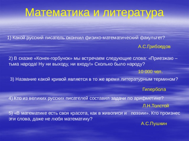 Математика и литература 1) Какой русский писатель окончил физико-математический факультет? А.С.Грибоедов 2) В сказке «Конек-горбунок» мы встречаем следующие слова: «Приезжаю – тьма народа! Ну ни выходу, ни входу!» Сколько было народу? 10 000 чел. 3) Название какой кривой является в то же время литературным термином? Гипербола 4) Кто из великих русских писателей составил задачи по арифметике? Л.Н.Толстой 5) «В математике есть своя красота, как в живописи и поэзии». Кто произнес эти слова, даже не любя математику? А.С.Пушкин 