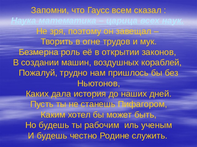 Запомни, что Гаусс всем сказал :  Наука математика – царица всех наук.   Не зря, поэтому он завещал –  Творить в огне трудов и мук.  Безмерна роль её в открытии законов,  В создании машин, воздушных кораблей,  Пожалуй, трудно нам пришлось бы без Ньютонов,  Каких дала история до наших дней.  Пусть ты не станешь Пифагором,  Каким хотел бы может быть,  Но будешь ты рабочим иль ученым  И будешь честно Родине служить.  