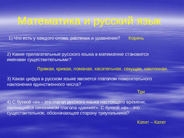 Математика и русский язык 1) Что есть у каждого слова, растения и уравнения? Корень 2) Какие прилагательные русского языка в математике становятся именами существительными? Прямая, кривая, ломаная, касательная, секущая, наклонная . 3) Какая цифра в русском языке является глаголом повелительного наклонения единственного числа? Три 4) С буквой «и» - это глагол русского языка настоящего времени, являющийся синонимом глагола «движет». С буквой «е» - это существительное, обозначающее сторону треугольника? Катит – Катет 