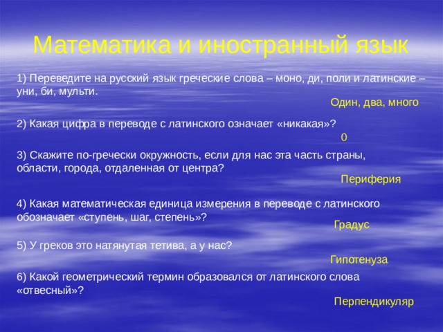 Математика и иностранный язык 1) Переведите на русский язык греческие слова – моно, ди, поли и латинские – уни, би, мульти. Один, два, много 2) Какая цифра в переводе с латинского означает «никакая»? 0 3) Скажите по-гречески окружность, если для нас эта часть страны, области, города, отдаленная от центра? Периферия 4) Какая математическая единица измерения в переводе с латинского обозначает «ступень, шаг, степень»? Градус 5) У греков это натянутая тетива, а у нас? Гипотенуза 6) Какой геометрический термин образовался от латинского слова «отвесный»? Перпендикуляр 