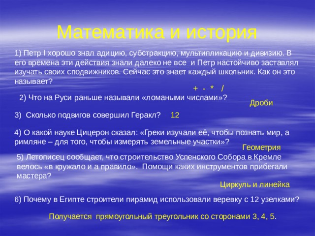 Математика и история 1) Петр I хорошо знал адицию, субстракцию, мультипликацию и дивизию. В его времена эти действия знали далеко не все и Петр настойчиво заставлял изучать своих сподвижников. Сейчас это знает каждый школьник. Как он это называет? + - * / 2) Что на Руси раньше называли «ломаными числами»? Дроби 12 3) Сколько подвигов совершил Геракл? 4) О какой науке Цицерон сказал: «Греки изучали её, чтобы познать мир, а римляне – для того, чтобы измерять земельные участки»? Геометрия 5) Летописец сообщает, что строительство Успенского Собора в Кремле велось «в кружало и а правило». Помощи каких инструментов прибегали мастера? Циркуль и линейка 6) Почему в Египте строители пирамид использовали веревку с 12 узелками? Получается прямоугольный треугольник со сторонами 3, 4, 5 . 