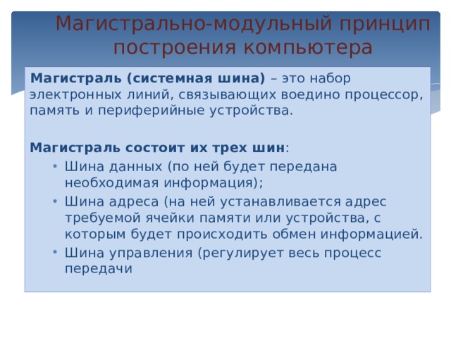 Магистрально-модульный принцип  построения компьютера   Магистраль (системная шина) – это набор электронных линий, связывающих воедино процессор, память и периферийные устройства. Магистраль состоит их трех шин : Шина данных (по ней будет передана необходимая информация); Шина адреса (на ней устанавливается адрес требуемой ячейки памяти или устройства, с которым будет происходить обмен информацией. Шина управления (регулирует весь процесс передачи 