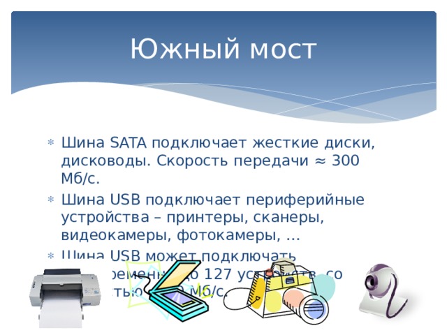 Южный мост Шина SATA подключает жесткие диски, дисководы. Скорость передачи ≈ 300 Мб/с. Шина USB подключает периферийные устройства – принтеры, сканеры, видеокамеры, фотокамеры, … Шина USB может подключать одновременно до 127 устройств со скоростью ≈ 60 Мб/с. 