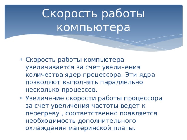 Скорость работы компьютера Скорость работы компьютера увеличивается за счет увеличения количества ядер процессора. Эти ядра позволяют выполнять параллельно несколько процессов. Увеличение скорости работы процессора за счет увеличения частоты ведет к перегреву , соответственно появляется необходимость дополнительного охлаждения материнской платы. 